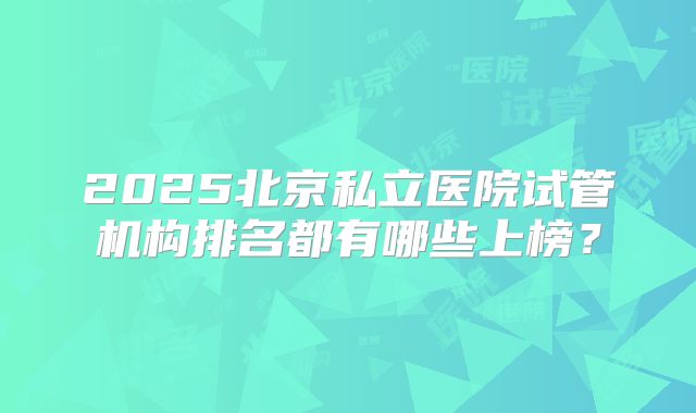 2025北京私立医院试管机构排名都有哪些上榜？