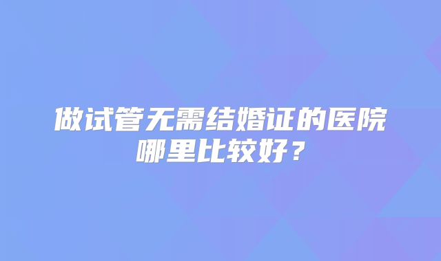 做试管无需结婚证的医院哪里比较好?