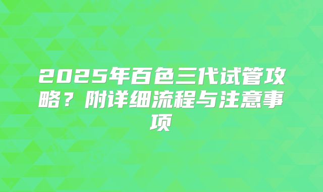 2025年百色三代试管攻略？附详细流程与注意事项