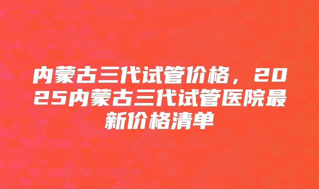 内蒙古三代试管价格,2025内蒙古三代试管医院最新价格清单