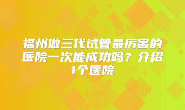 福州做三代试管最厉害的医院一次能成功吗？介绍1个医院