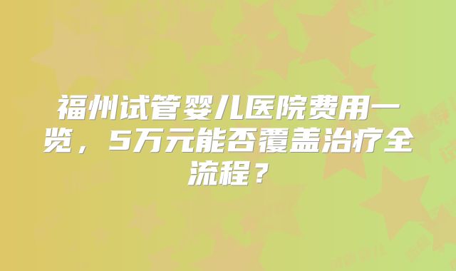 福州试管婴儿医院费用一览,5万元能否覆盖治疗全流程?