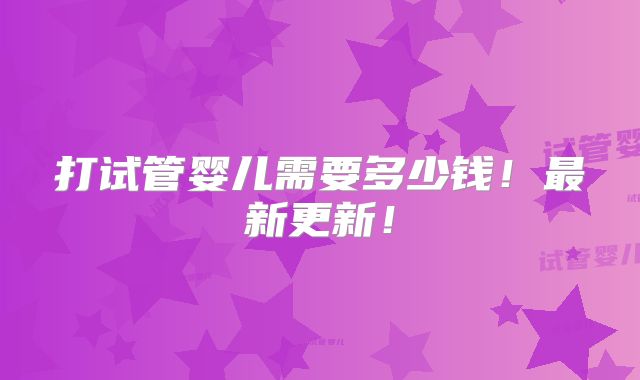 打试管婴儿需要多少钱！最新更新！