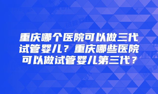 重庆哪个医院可以做三代试管婴儿?重庆哪些医院可以做试管婴儿第三代?