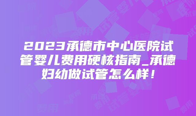 2023承德市中心医院试管婴儿费用硬核指南_承德妇幼做试管怎么样!