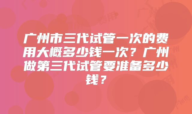 广州市三代试管一次的费用大概多少钱一次?广州做第三代试管要准备多少钱?