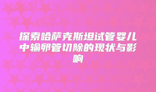 探索哈萨克斯坦试管婴儿中输卵管切除的现状与影响