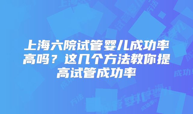 上海六院试管婴儿成功率高吗？这几个方法教你提高试管成功率