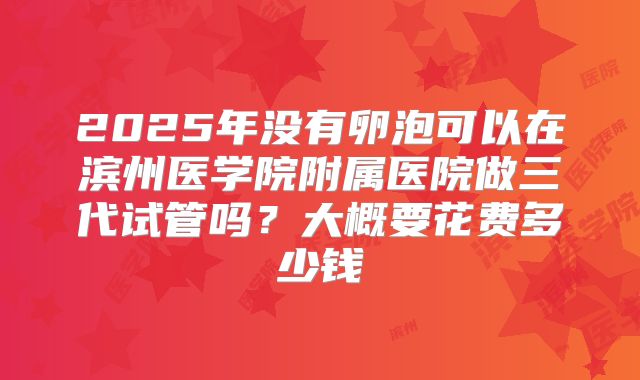 2025年没有卵泡可以在滨州医学院附属医院做三代试管吗？大概要花费多少钱