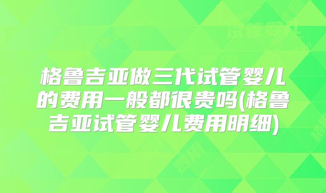 格鲁吉亚做三代试管婴儿的费用一般都很贵吗(格鲁吉亚试管婴儿费用明细)