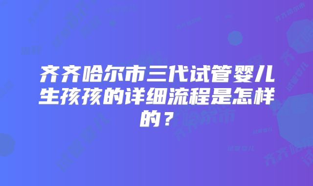 齐齐哈尔市三代试管婴儿生孩孩的详细流程是怎样的?