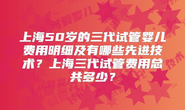 上海50岁的三代试管婴儿费用明细及有哪些先进技术？上海三代试管费用总共多少？