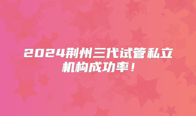 2024荆州三代试管私立机构成功率！