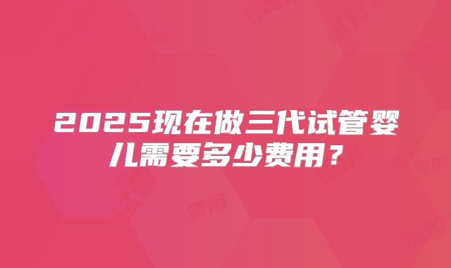 2025现在做三代试管婴儿需要多少费用?