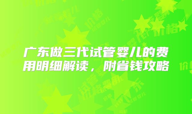 广东做三代试管婴儿的费用明细解读，附省钱攻略