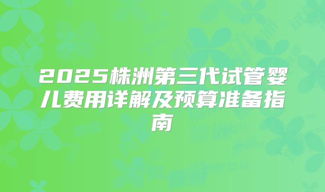 2025株洲第三代试管婴儿费用详解及预算准备指南