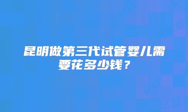 昆明做第三代试管婴儿需要花多少钱？