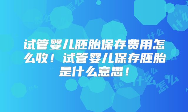 试管婴儿胚胎保存费用怎么收!试管婴儿保存胚胎是什么意思!