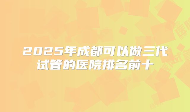2025年成都可以做三代试管的医院排名前十