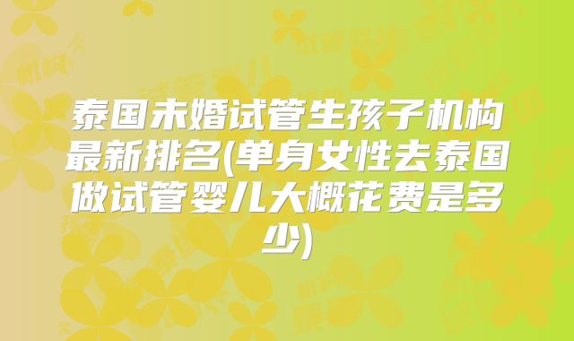 泰国未婚试管生孩子机构最新排名(单身女性去泰国做试管婴儿大概花费是多少)
