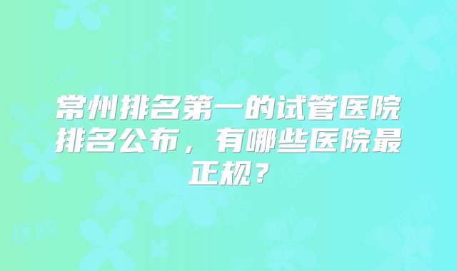 常州排名第一的试管医院排名公布,有哪些医院最正规?