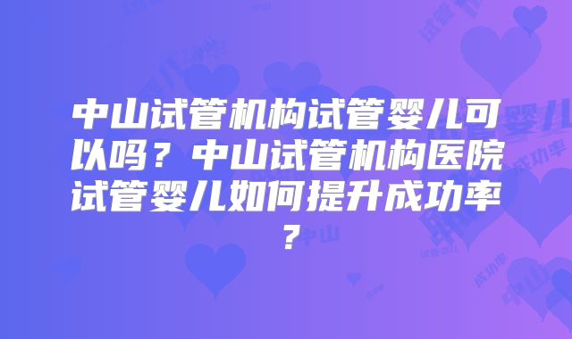 中山试管机构试管婴儿可以吗？中山试管机构医院试管婴儿如何提升成功率？