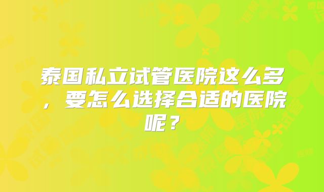 泰国私立试管医院这么多，要怎么选择合适的医院呢？