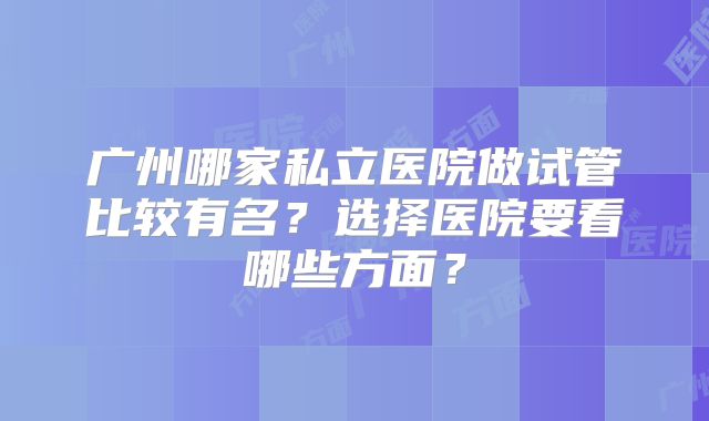 广州哪家私立医院做试管比较有名？选择医院要看哪些方面？