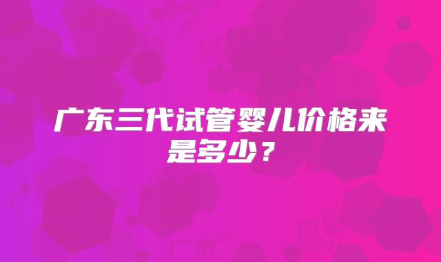 广东三代试管婴儿价格来是多少？