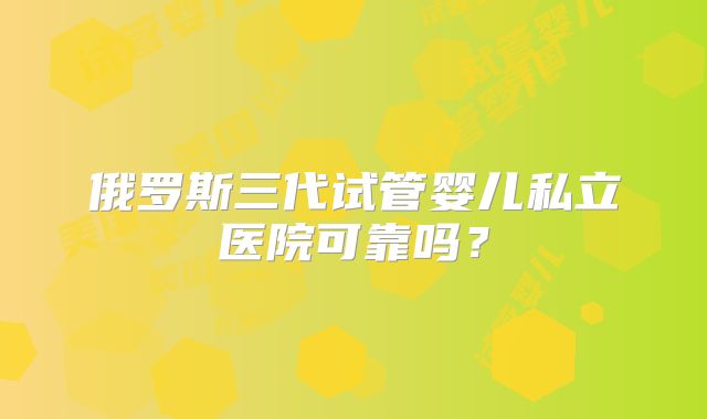 俄罗斯三代试管婴儿私立医院可靠吗?