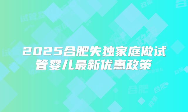 2025合肥失独家庭做试管婴儿最新优惠政策