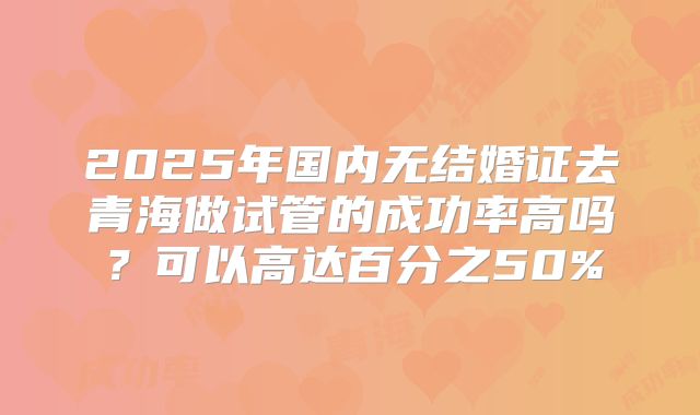 2025年国内无结婚证去青海做试管的成功率高吗？可以高达百分之50%
