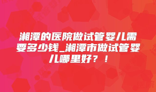 湘潭的医院做试管婴儿需要多少钱_湘潭市做试管婴儿哪里好?!