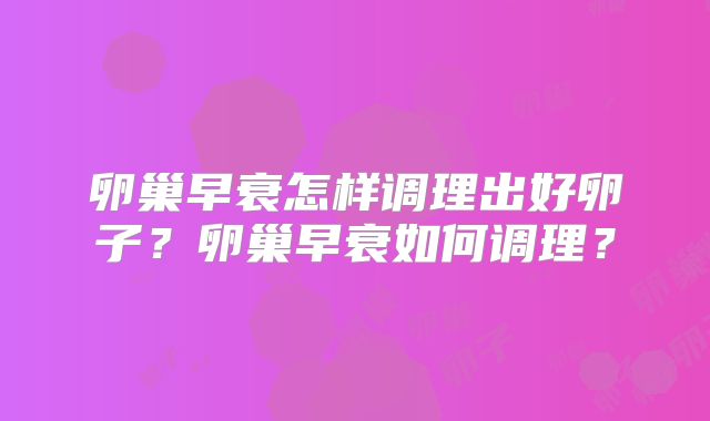 卵巢早衰怎样调理出好卵子？卵巢早衰如何调理？