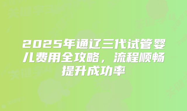 2025年通辽三代试管婴儿费用全攻略,流程顺畅提升成功率