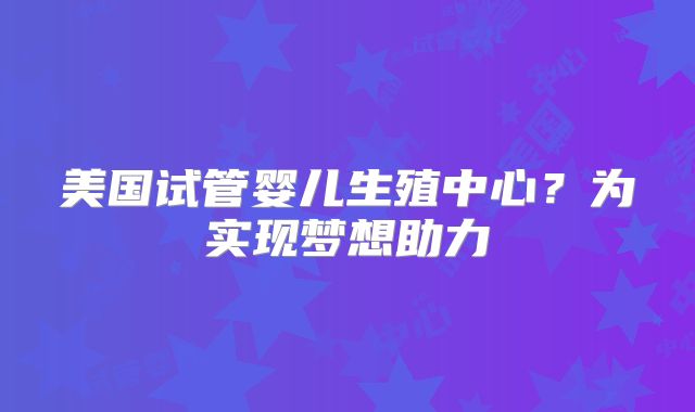 美国试管婴儿生殖中心?为实现梦想助力