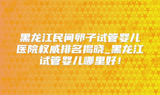 黑龙江民间卵子试管婴儿医院权威排名揭晓_黑龙江试管婴儿哪里好！