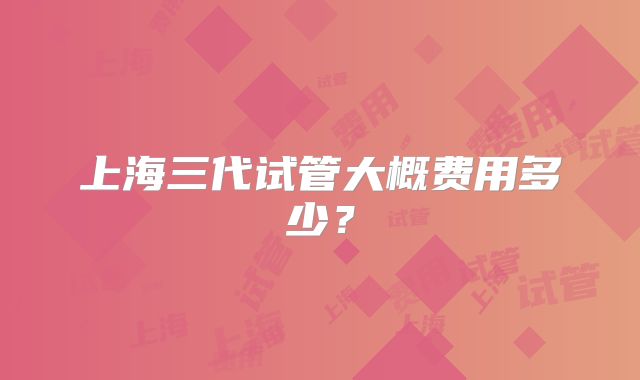 上海三代试管大概费用多少？