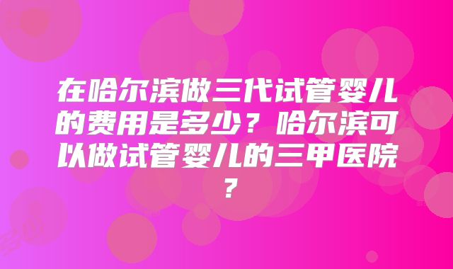 在哈尔滨做三代试管婴儿的费用是多少？哈尔滨可以做试管婴儿的三甲医院？