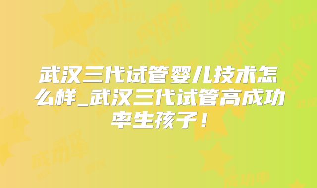 武汉三代试管婴儿技术怎么样_武汉三代试管高成功率生孩子!