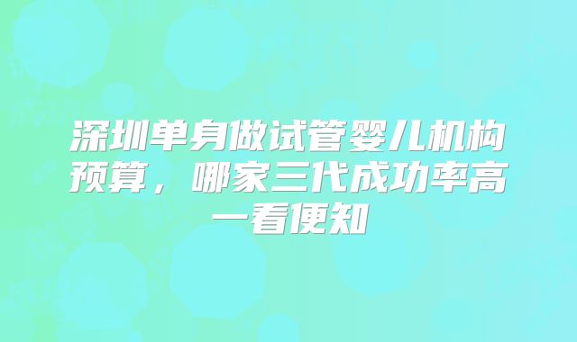 深圳单身做试管婴儿机构预算，哪家三代成功率高一看便知