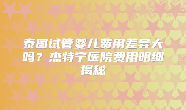 泰国试管婴儿费用差异大吗？杰特宁医院费用明细揭秘