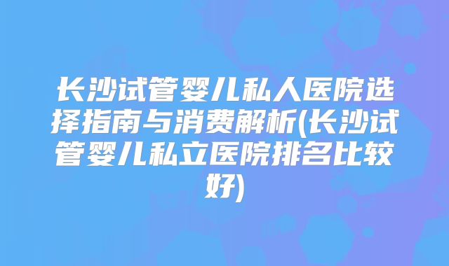 长沙试管婴儿私人医院选择指南与消费解析(长沙试管婴儿私立医院排名比较好)