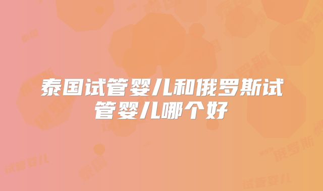 泰国试管婴儿和俄罗斯试管婴儿哪个好