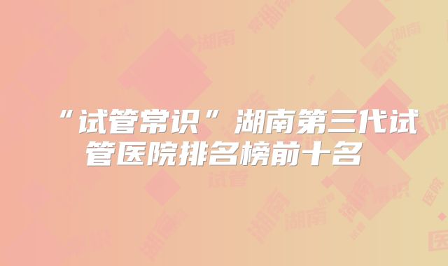 “试管常识”湖南第三代试管医院排名榜前十名