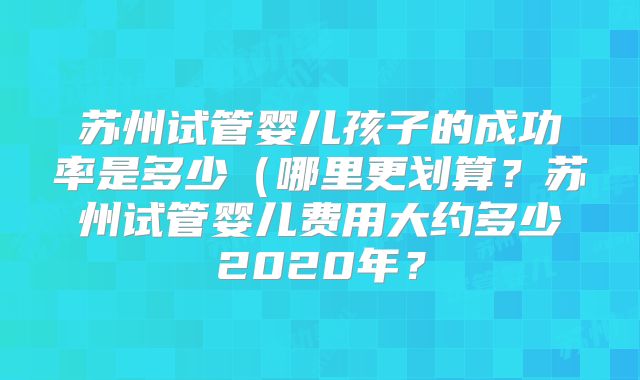 苏州试管婴儿孩子的成功率是多少（哪里更划算？苏州试管婴儿费用大约多少2020年？