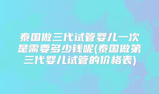 泰国做三代试管婴儿一次是需要多少钱呢(泰国做第三代婴儿试管的价格表)