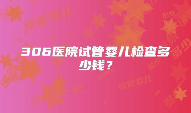 306医院试管婴儿检查多少钱？