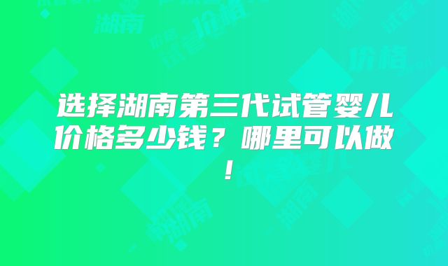 选择湖南第三代试管婴儿价格多少钱？哪里可以做！