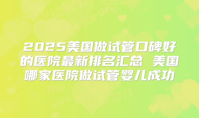 2025美国做试管口碑好的医院最新排名汇总 美国哪家医院做试管婴儿成功